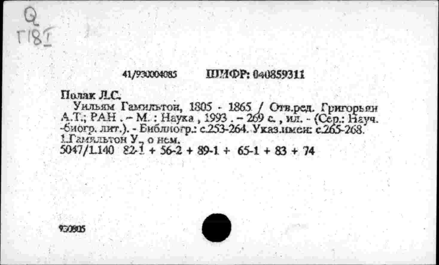 ﻿
41/рахокяз ШИФР: C4Ü3S9311
Поляк JLC.
Уильям Гамильтон, 1805 • 1865 / Отв.ред. Григорьян А.Т.; РАН . - М. : Наука , 1993 . - 269 с., мл. - (Сер.: Науч, -биогр. лит.). - Библиогрг с.253-264. Указлшеи: с.265-268. 1Тамяльтон У_ о нем.
5O47/L140 82-1 + 56-2 + 89-1 + 65-1 + 83 + 74
ГЗОЯВ